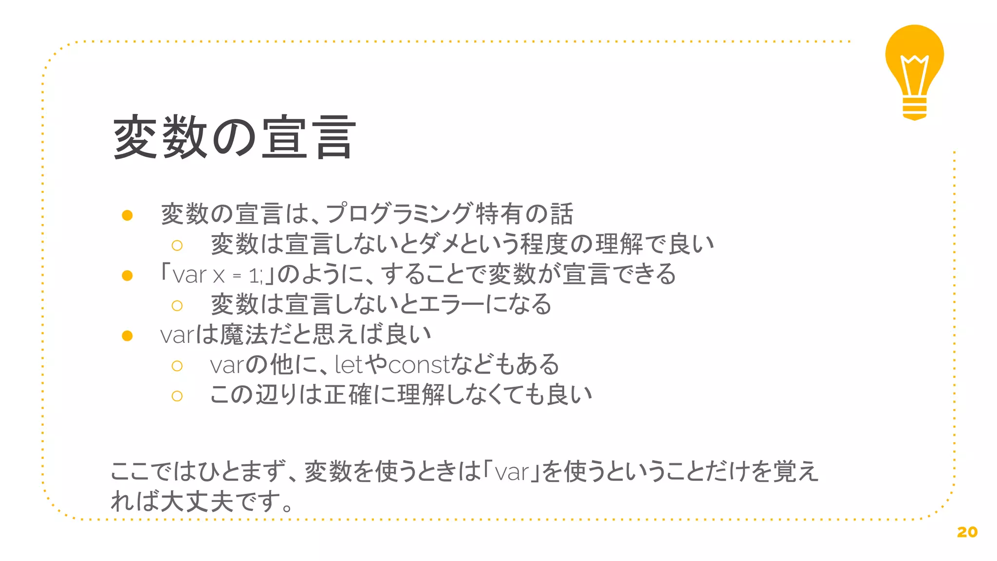 ● 変数の宣言は、プログラミング特有の話
○ 変数は宣言しないとダメという程度の理解で良い
● 「var x = 1;」のように、することで変数が宣言できる
○ 変数は宣言しないとエラーになる
● varは魔法だと思えば良い
○ varの他に、letやconstなどもある
○ この辺りは正確に理解しなくても良い
ここではひとまず、変数を使うときは「var」を使うということだけを覚え
れば大丈夫です。
変数の宣言
20
 