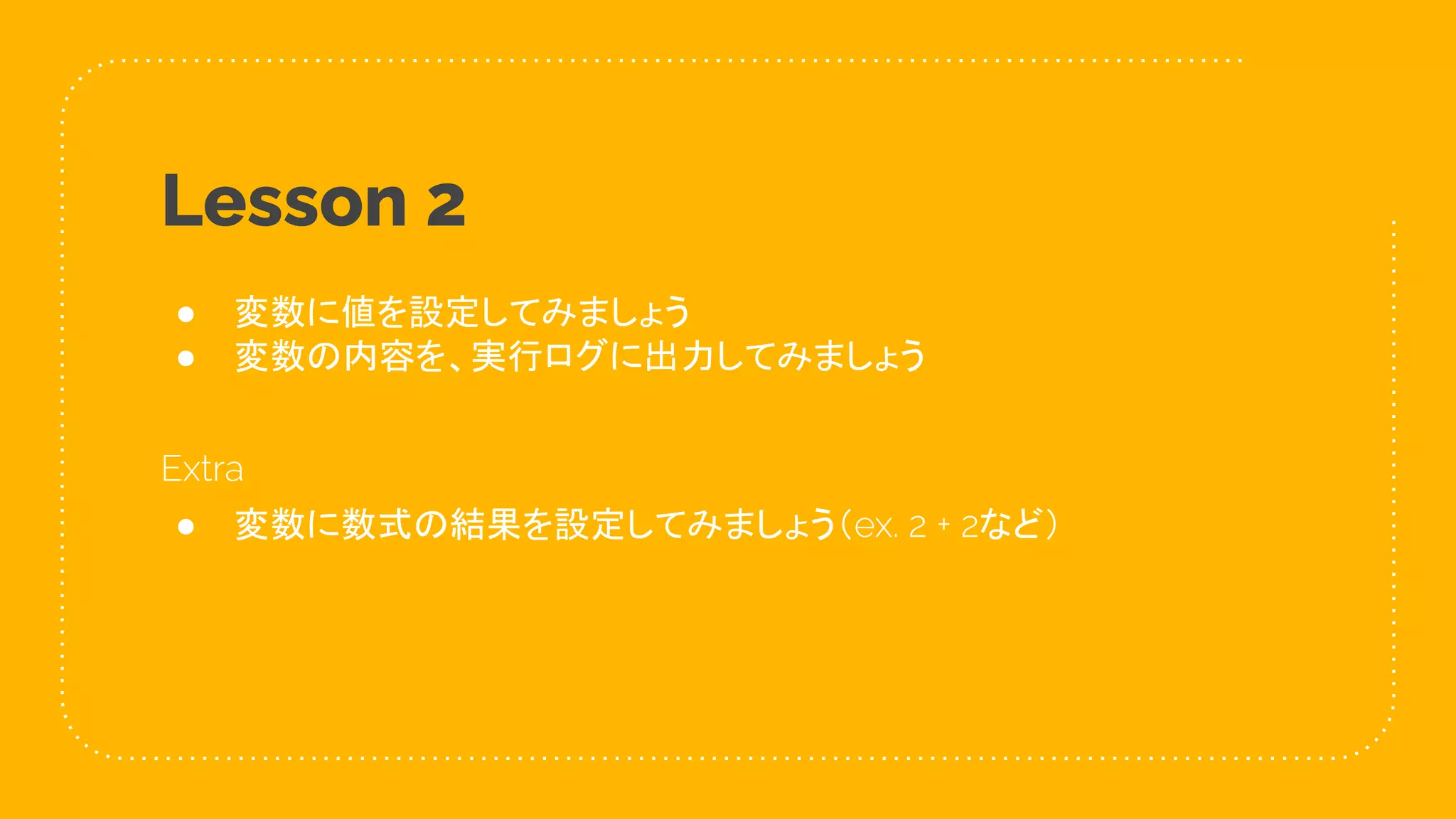 22
Lesson 2
● 変数に値を設定してみましょう
● 変数の内容を、実行ログに出力してみましょう
Extra
● 変数に数式の結果を設定してみましょう（ex. 2 + 2など）
 