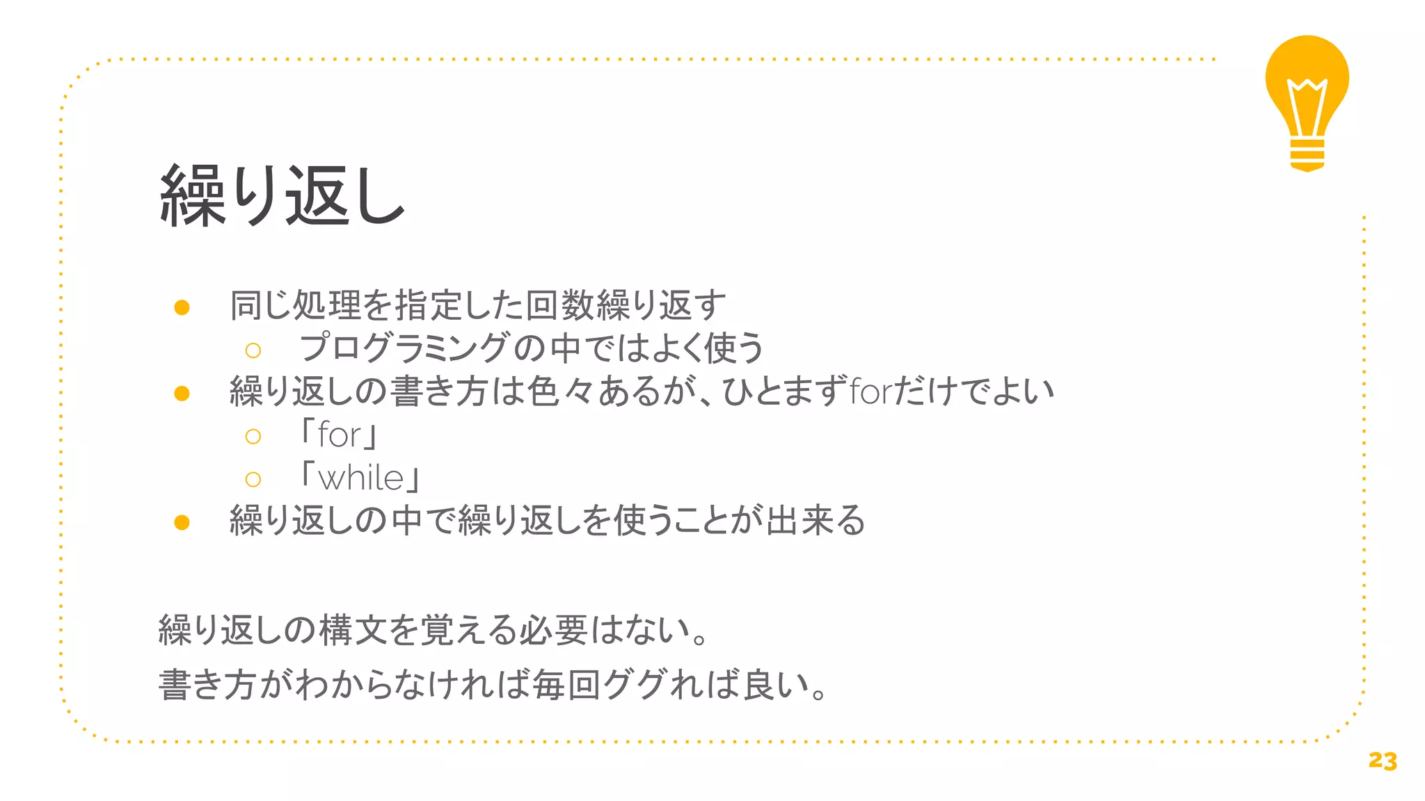 ● 同じ処理を指定した回数繰り返す
○ プログラミングの中ではよく使う
● 繰り返しの書き方は色々あるが、ひとまずforだけでよい
○ 「for」
○ 「while」
● 繰り返しの中で繰り返しを使うことが出来る
繰り返しの構文を覚える必要はない。
書き方がわからなければ毎回ググれば良い。
繰り返し
23
 