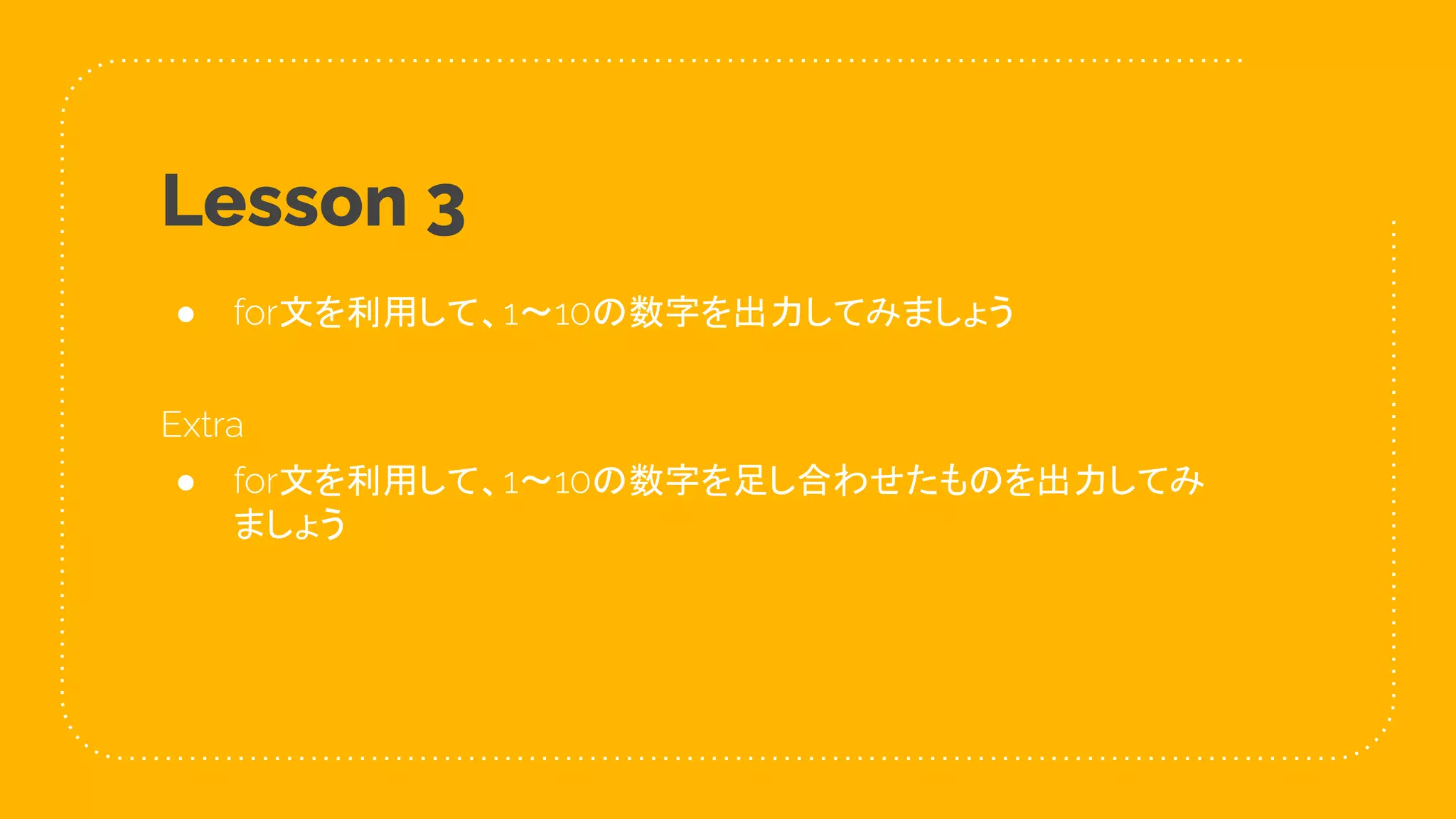 25
Lesson 3
● for文を利用して、1〜10の数字を出力してみましょう
Extra
● for文を利用して、1〜10の数字を足し合わせたものを出力してみ
ましょう
 