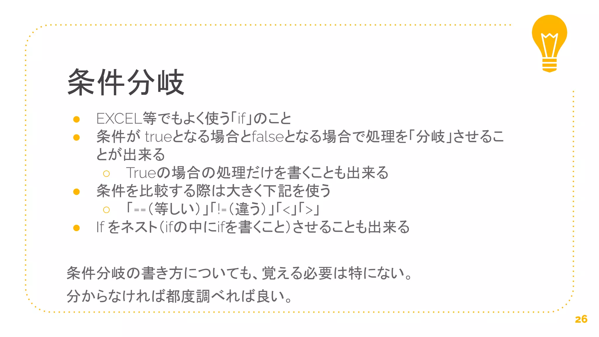 ● EXCEL等でもよく使う「if」のこと
● 条件が trueとなる場合とfalseとなる場合で処理を「分岐」させるこ
とが出来る
○ Trueの場合の処理だけを書くことも出来る
● 条件を比較する際は大きく下記を使う
○ 「==（等しい）」「!=（違う）」「<」「>」
● If をネスト（ifの中にifを書くこと）させることも出来る
条件分岐の書き方についても、覚える必要は特にない。
分からなければ都度調べれば良い。
条件分岐
26
 