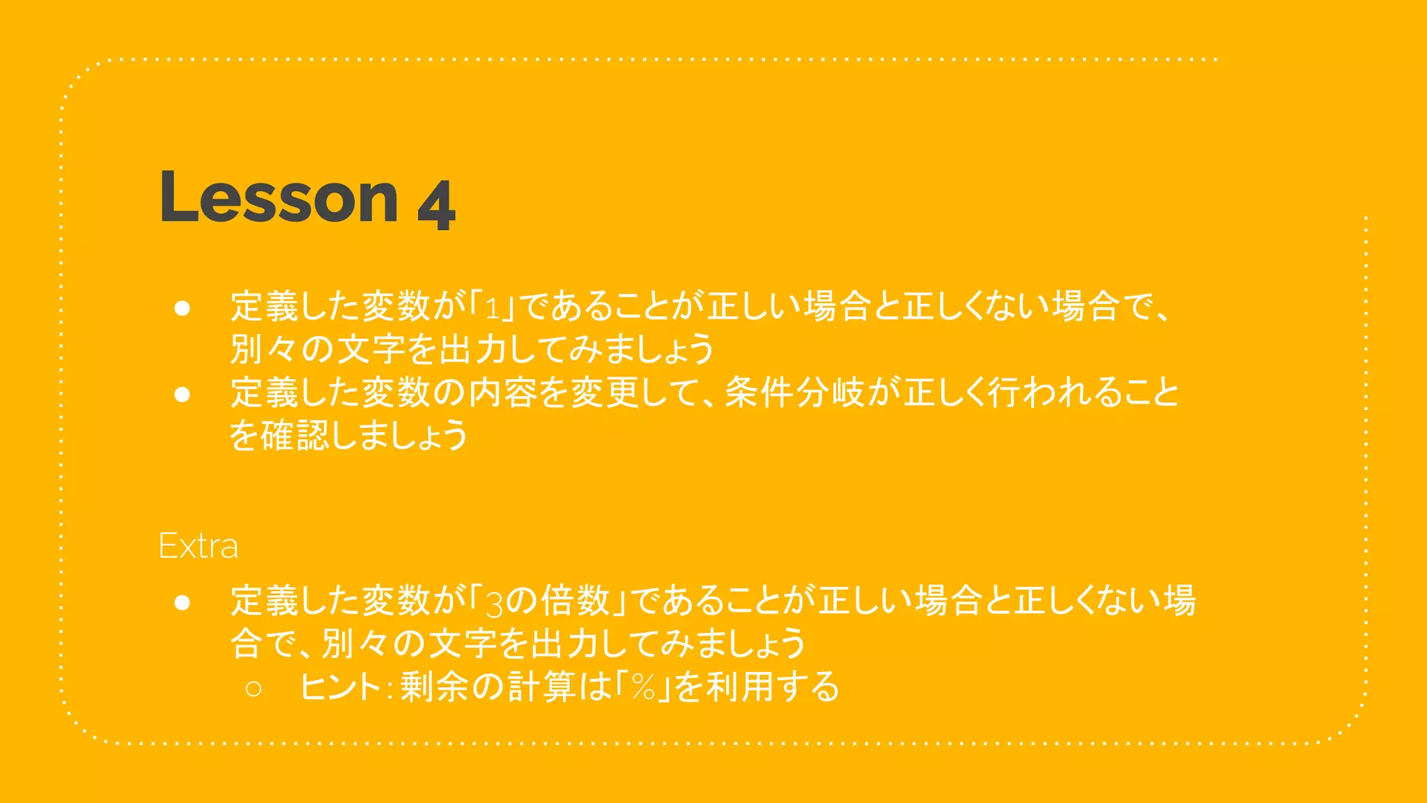 28
Lesson 4
● 定義した変数が「1」であることが正しい場合と正しくない場合で、
別々の文字を出力してみましょう
● 定義した変数の内容を変更して、条件分岐が正しく行われること
を確認しましょう
Extra
● 定義した変数が「3の倍数」であることが正しい場合と正しくない場
合で、別々の文字を出力してみましょう
○ ヒント：剰余の計算は「%」を利用する
 