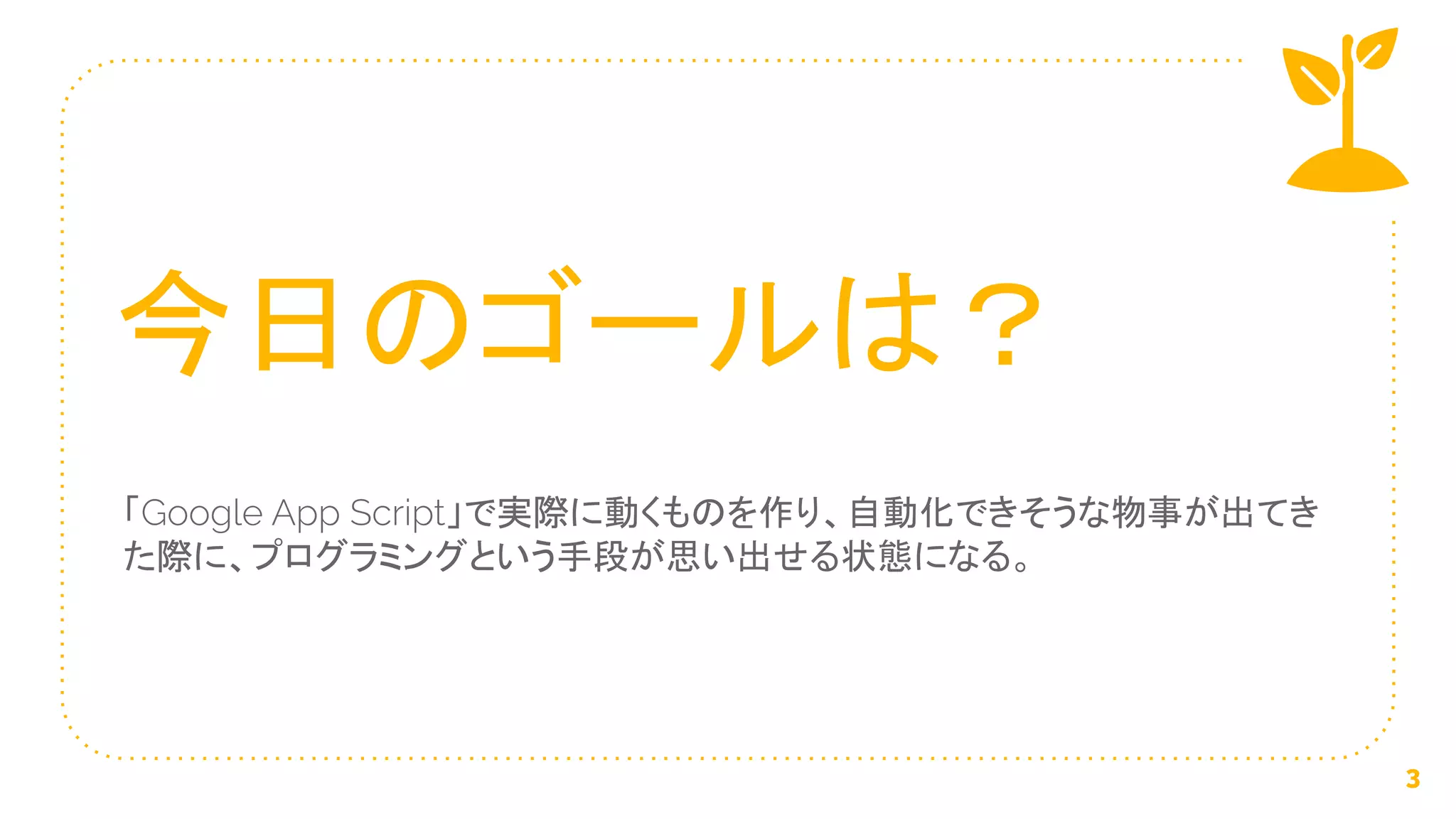 「Google App Script」で実際に動くものを作り、自動化できそうな物事が出てき
た際に、プログラミングという手段が思い出せる状態になる。
今日のゴールは？
3
 