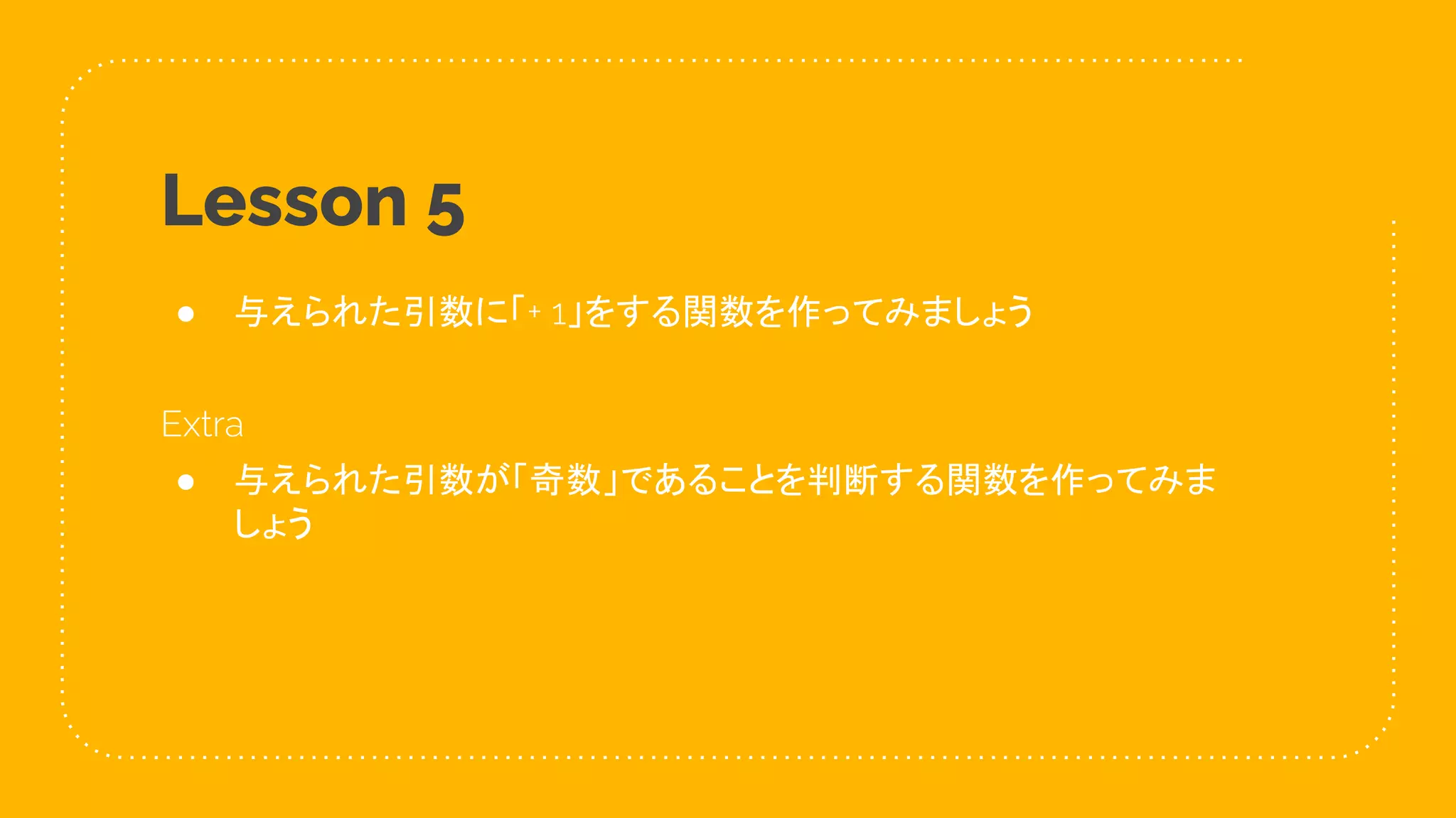 31
Lesson 5
● 与えられた引数に「+ 1」をする関数を作ってみましょう
Extra
● 与えられた引数が「奇数」であることを判断する関数を作ってみま
しょう
 
