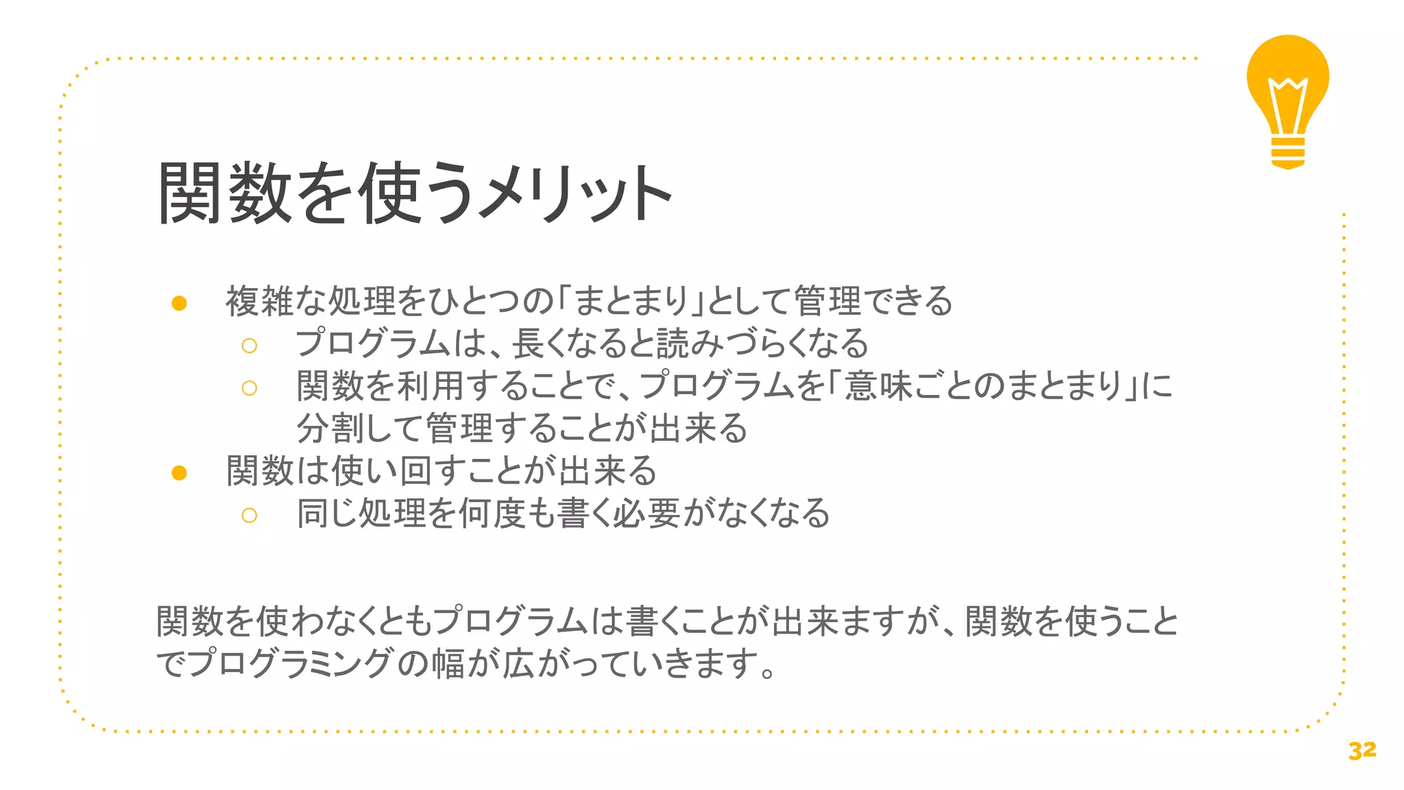 ● 複雑な処理をひとつの「まとまり」として管理できる
○ プログラムは、長くなると読みづらくなる
○ 関数を利用することで、プログラムを「意味ごとのまとまり」に
分割して管理することが出来る
● 関数は使い回すことが出来る
○ 同じ処理を何度も書く必要がなくなる
関数を使わなくともプログラムは書くことが出来ますが、関数を使うこと
でプログラミングの幅が広がっていきます。
関数を使うメリット
32
 