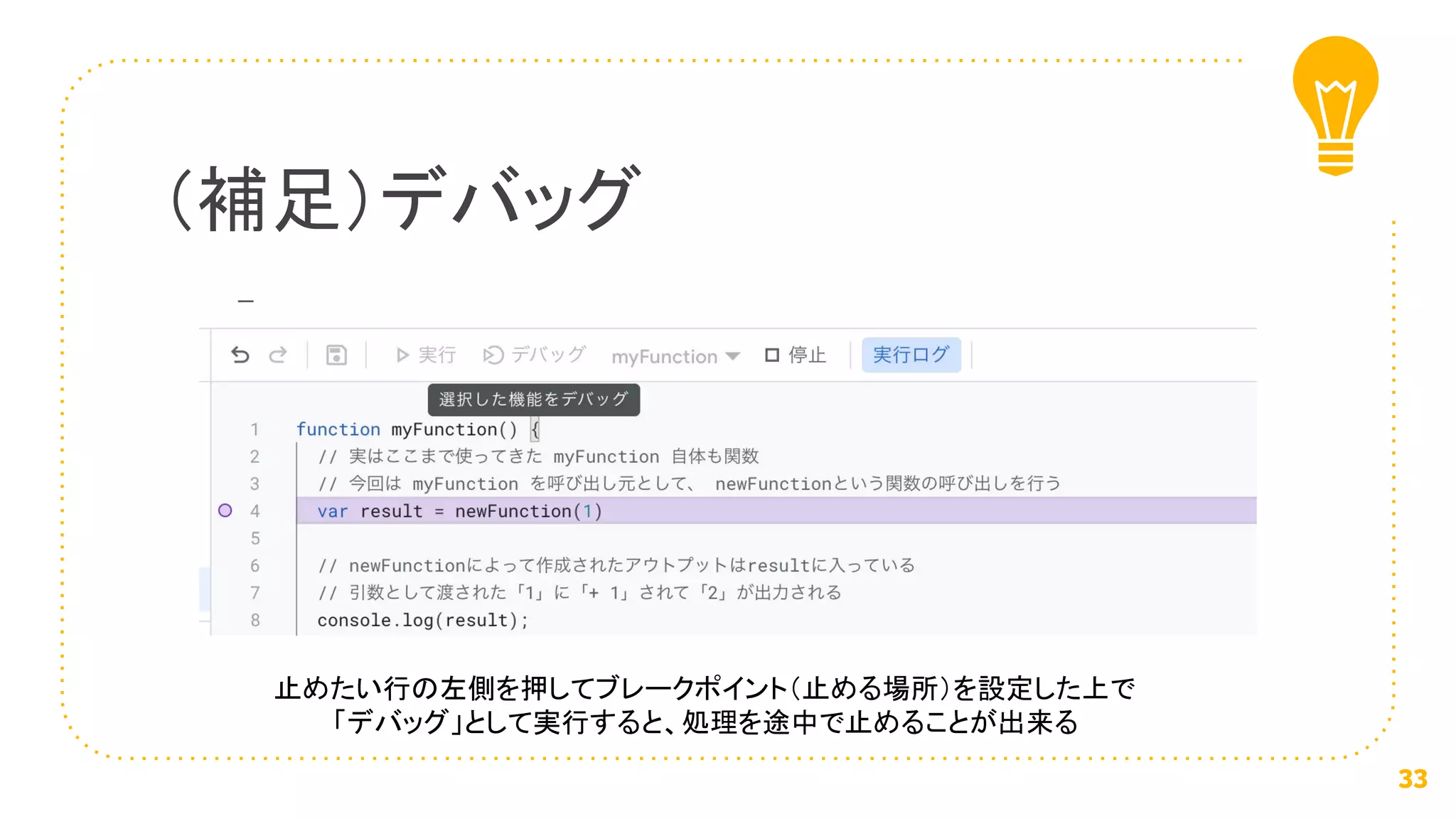 （補足）デバッグ
33
止めたい行の左側を押してブレークポイント（止める場所）を設定した上で
「デバッグ」として実行すると、処理を途中で止めることが出来る
 