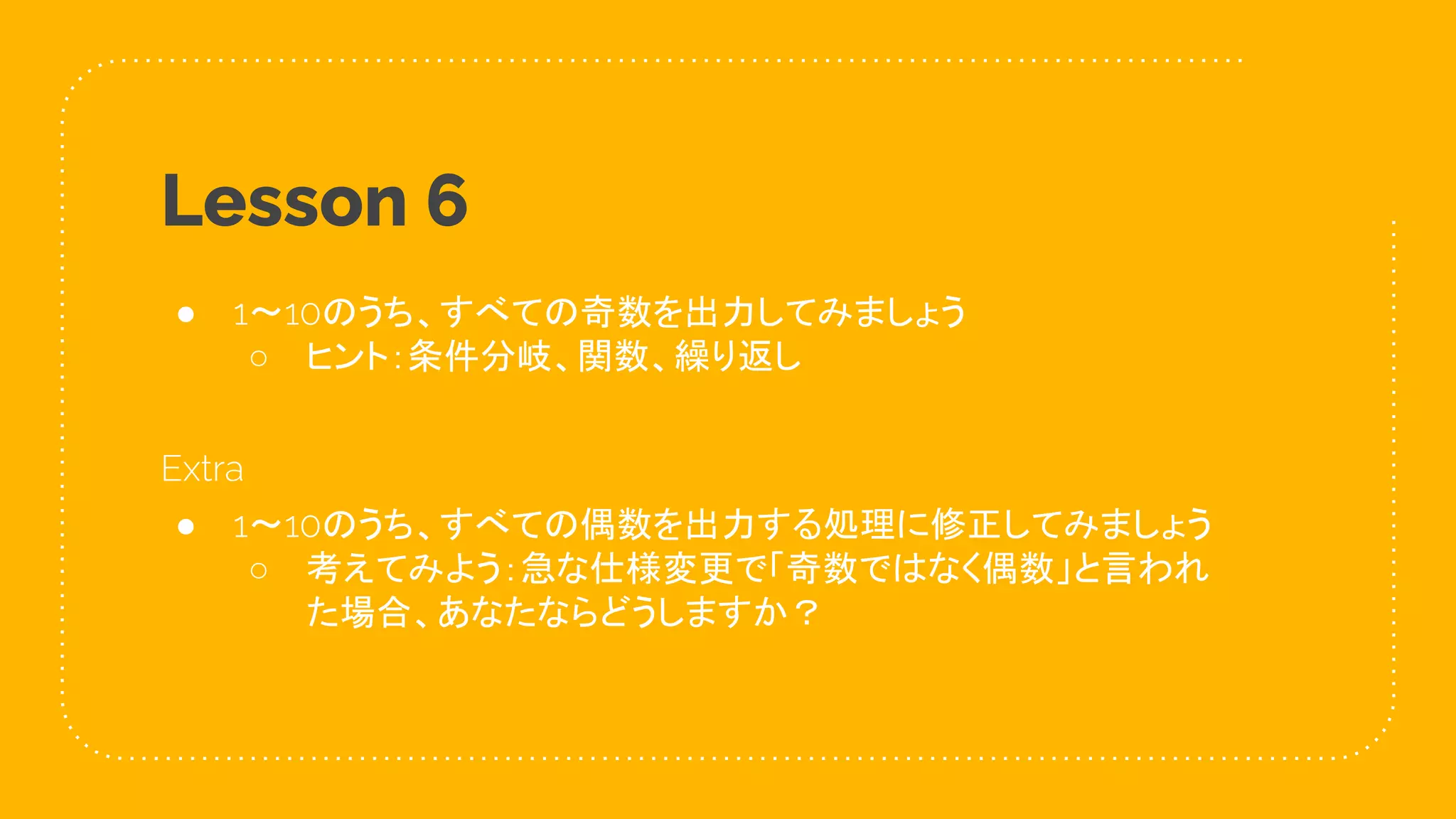 34
Lesson 6
● 1〜10のうち、すべての奇数を出力してみましょう
○ ヒント：条件分岐、関数、繰り返し
Extra
● 1〜10のうち、すべての偶数を出力する処理に修正してみましょう
○ 考えてみよう：急な仕様変更で「奇数ではなく偶数」と言われ
た場合、あなたならどうしますか？
 