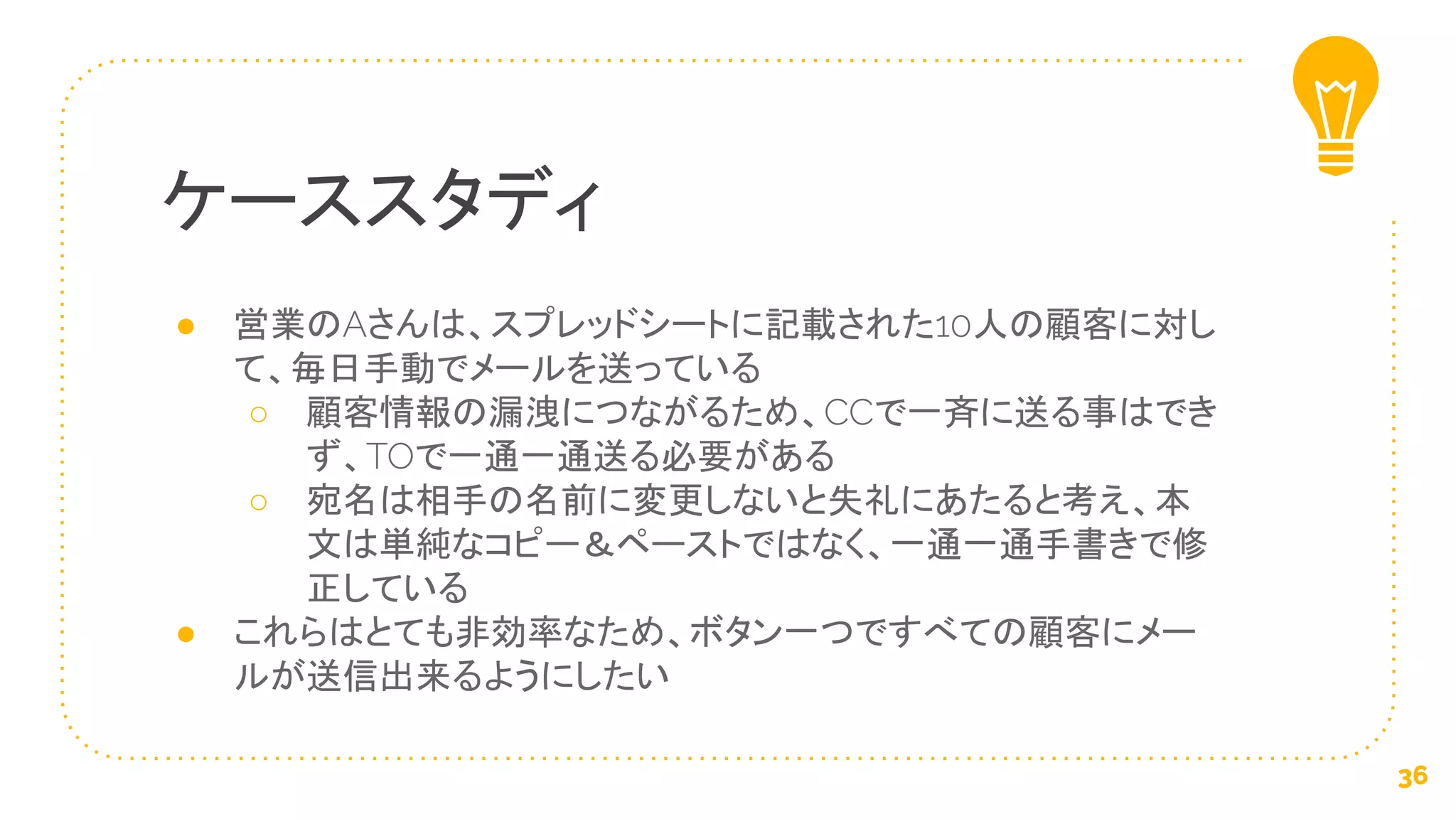● 営業のAさんは、スプレッドシートに記載された10人の顧客に対し
て、毎日手動でメールを送っている
○ 顧客情報の漏洩につながるため、CCで一斉に送る事はでき
ず、TOで一通一通送る必要がある
○ 宛名は相手の名前に変更しないと失礼にあたると考え、本
文は単純なコピー＆ペーストではなく、一通一通手書きで修
正している
● これらはとても非効率なため、ボタン一つですべての顧客にメー
ルが送信出来るようにしたい
ケーススタディ
36
 