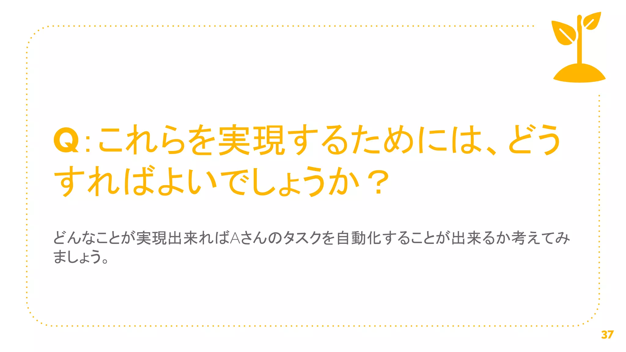 Q：これらを実現するためには、どう
すればよいでしょうか？
どんなことが実現出来ればAさんのタスクを自動化することが出来るか考えてみ
ましょう。
37
 