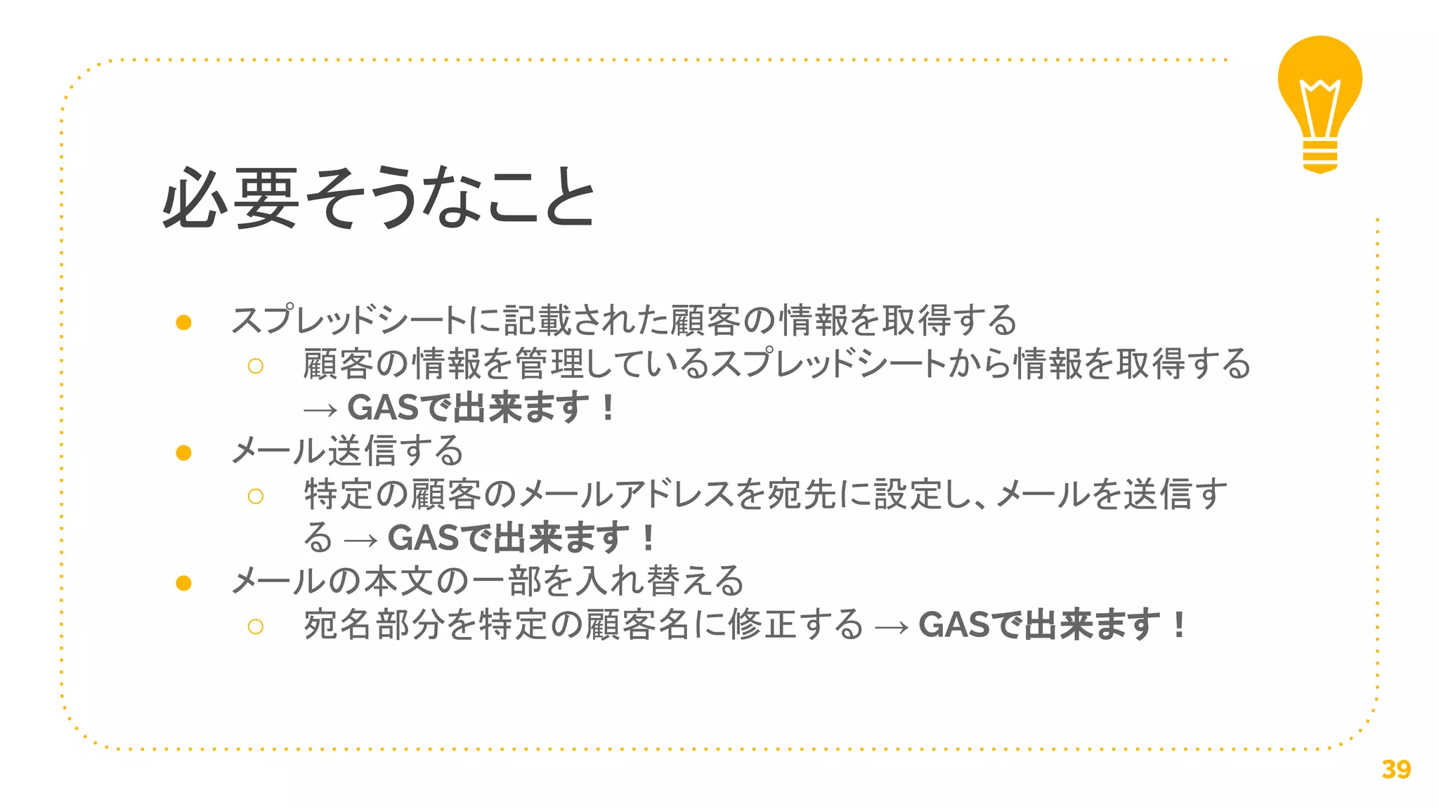 ● スプレッドシートに記載された顧客の情報を取得する
○ 顧客の情報を管理しているスプレッドシートから情報を取得する
→ GASで出来ます！
● メール送信する
○ 特定の顧客のメールアドレスを宛先に設定し、メールを送信す
る → GASで出来ます！
● メールの本文の一部を入れ替える
○ 宛名部分を特定の顧客名に修正する → GASで出来ます！
必要そうなこと
39
 