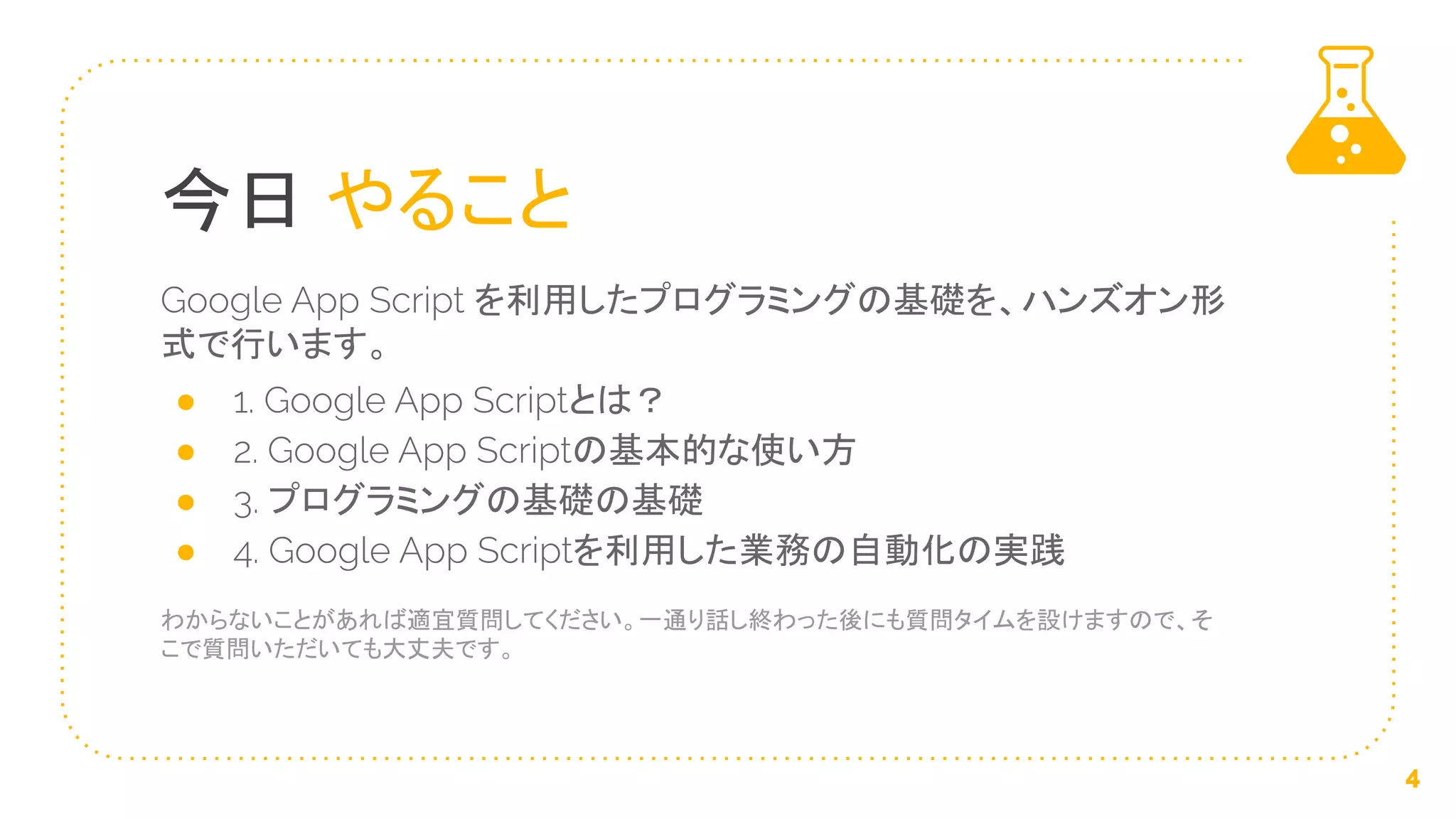 今日 やること
Google App Script を利用したプログラミングの基礎を、ハンズオン形
式で行います。
● 1. Google App Scriptとは？
● 2. Google App Scriptの基本的な使い方
● 3. プログラミングの基礎の基礎
● 4. Google App Scriptを利用した業務の自動化の実践
わからないことがあれば適宜質問してください。一通り話し終わった後にも質問タイムを設けますので、そ
こで質問いただいても大丈夫です。
4
 