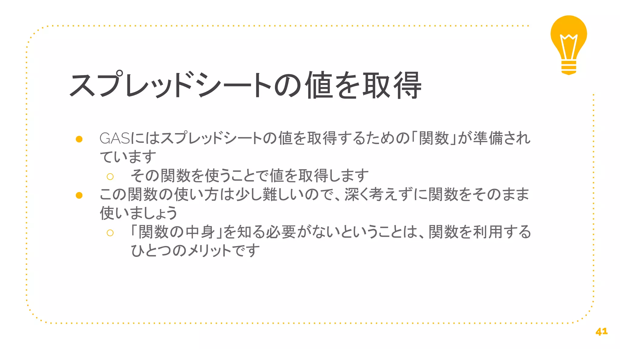 ● GASにはスプレッドシートの値を取得するための「関数」が準備され
ています
○ その関数を使うことで値を取得します
● この関数の使い方は少し難しいので、深く考えずに関数をそのまま
使いましょう
○ 「関数の中身」を知る必要がないということは、関数を利用する
ひとつのメリットです
スプレッドシートの値を取得
41
 