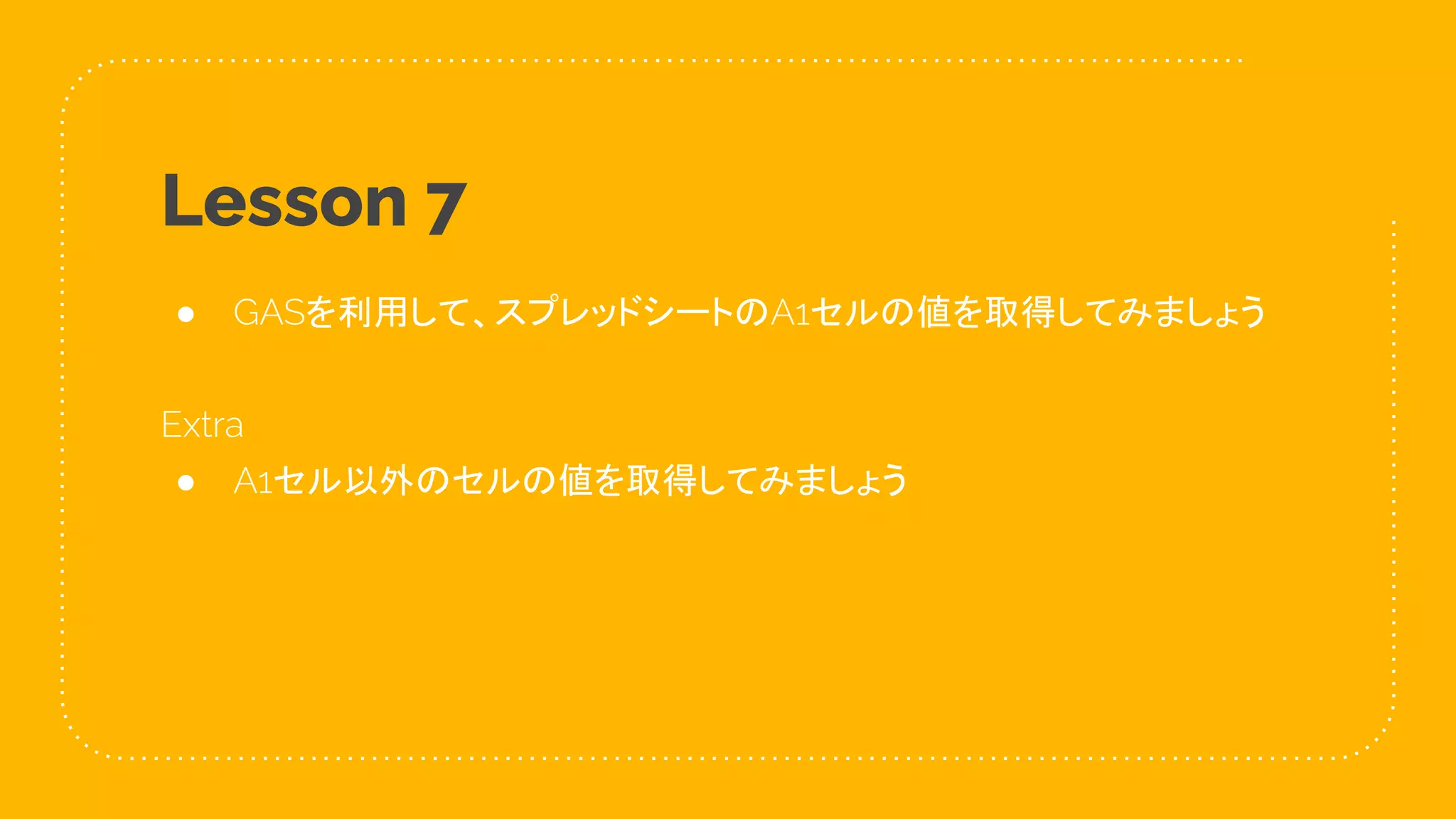 43
Lesson 7
● GASを利用して、スプレッドシートのA1セルの値を取得してみましょう
Extra
● A1セル以外のセルの値を取得してみましょう
 