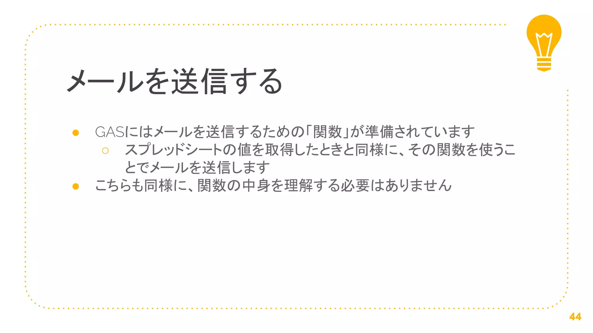 ● GASにはメールを送信するための「関数」が準備されています
○ スプレッドシートの値を取得したときと同様に、その関数を使うこ
とでメールを送信します
● こちらも同様に、関数の中身を理解する必要はありません
メールを送信する
44
 