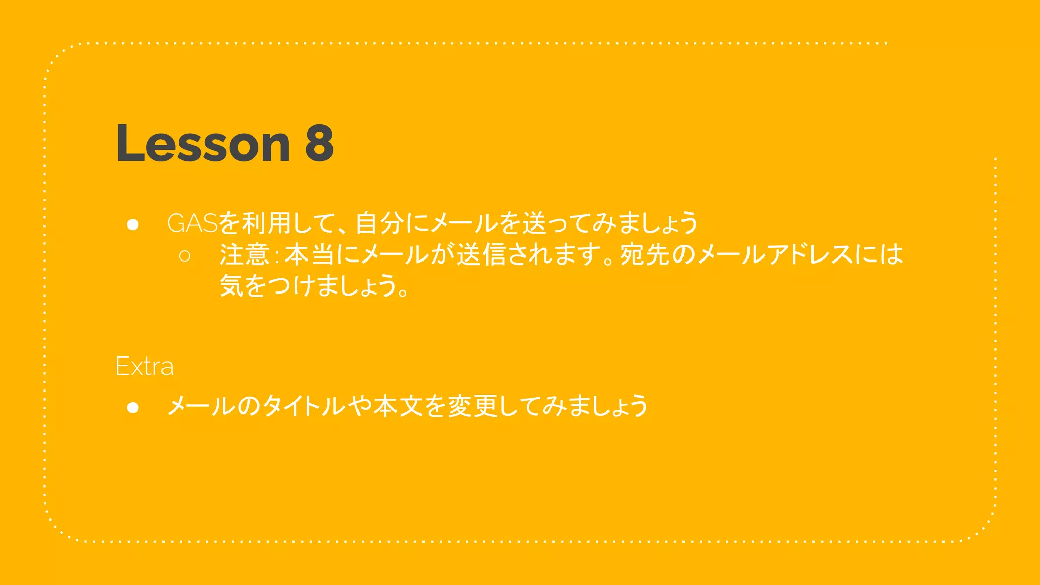 46
Lesson 8
● GASを利用して、自分にメールを送ってみましょう
○ 注意：本当にメールが送信されます。宛先のメールアドレスには
気をつけましょう。
Extra
● メールのタイトルや本文を変更してみましょう
 
