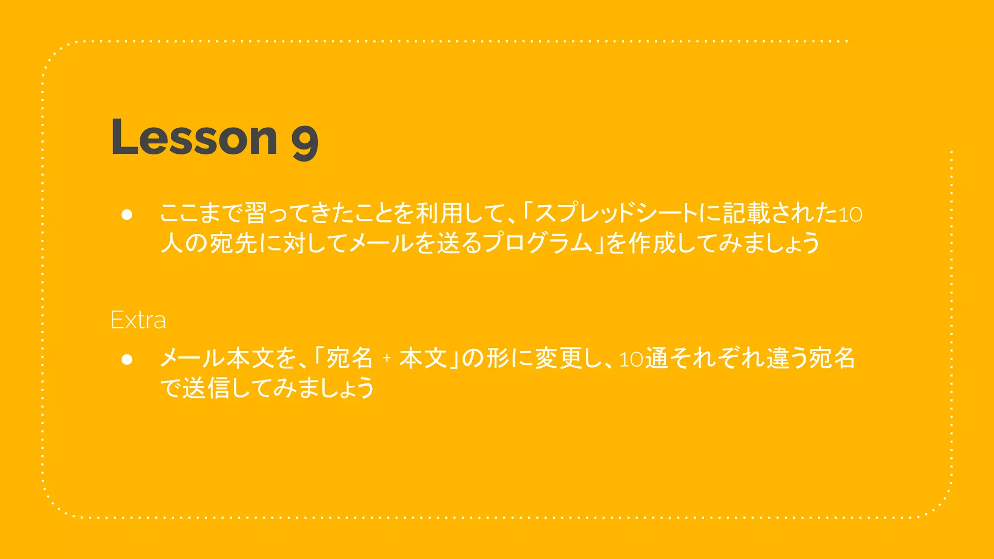 47
Lesson 9
● ここまで習ってきたことを利用して、「スプレッドシートに記載された10
人の宛先に対してメールを送るプログラム」を作成してみましょう
Extra
● メール本文を、「宛名 + 本文」の形に変更し、10通それぞれ違う宛名
で送信してみましょう
 