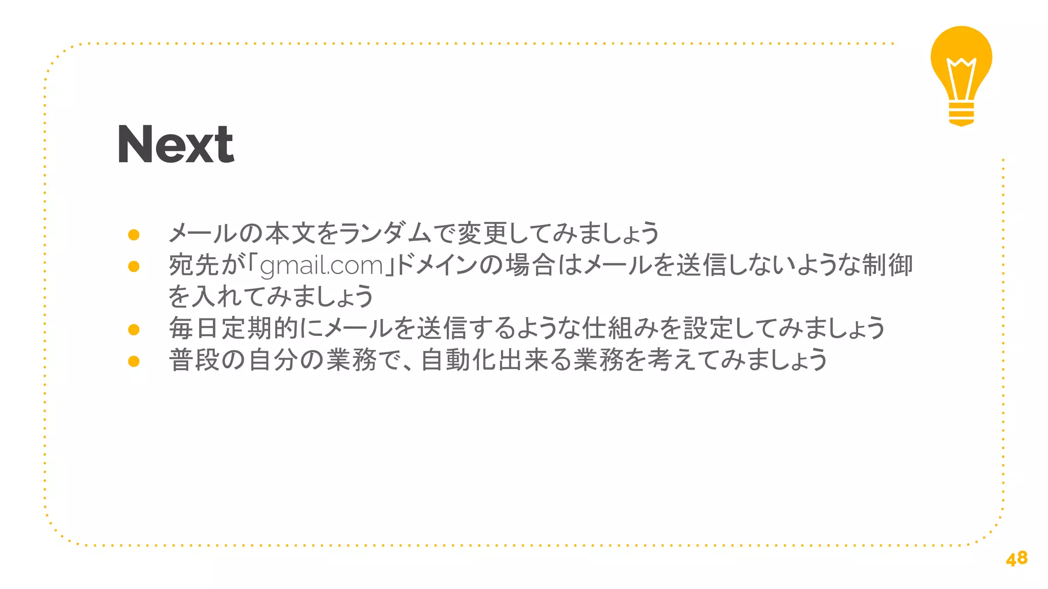 ● メールの本文をランダムで変更してみましょう
● 宛先が「gmail.com」ドメインの場合はメールを送信しないような制御
を入れてみましょう
● 毎日定期的にメールを送信するような仕組みを設定してみましょう
● 普段の自分の業務で、自動化出来る業務を考えてみましょう
Next
48
 