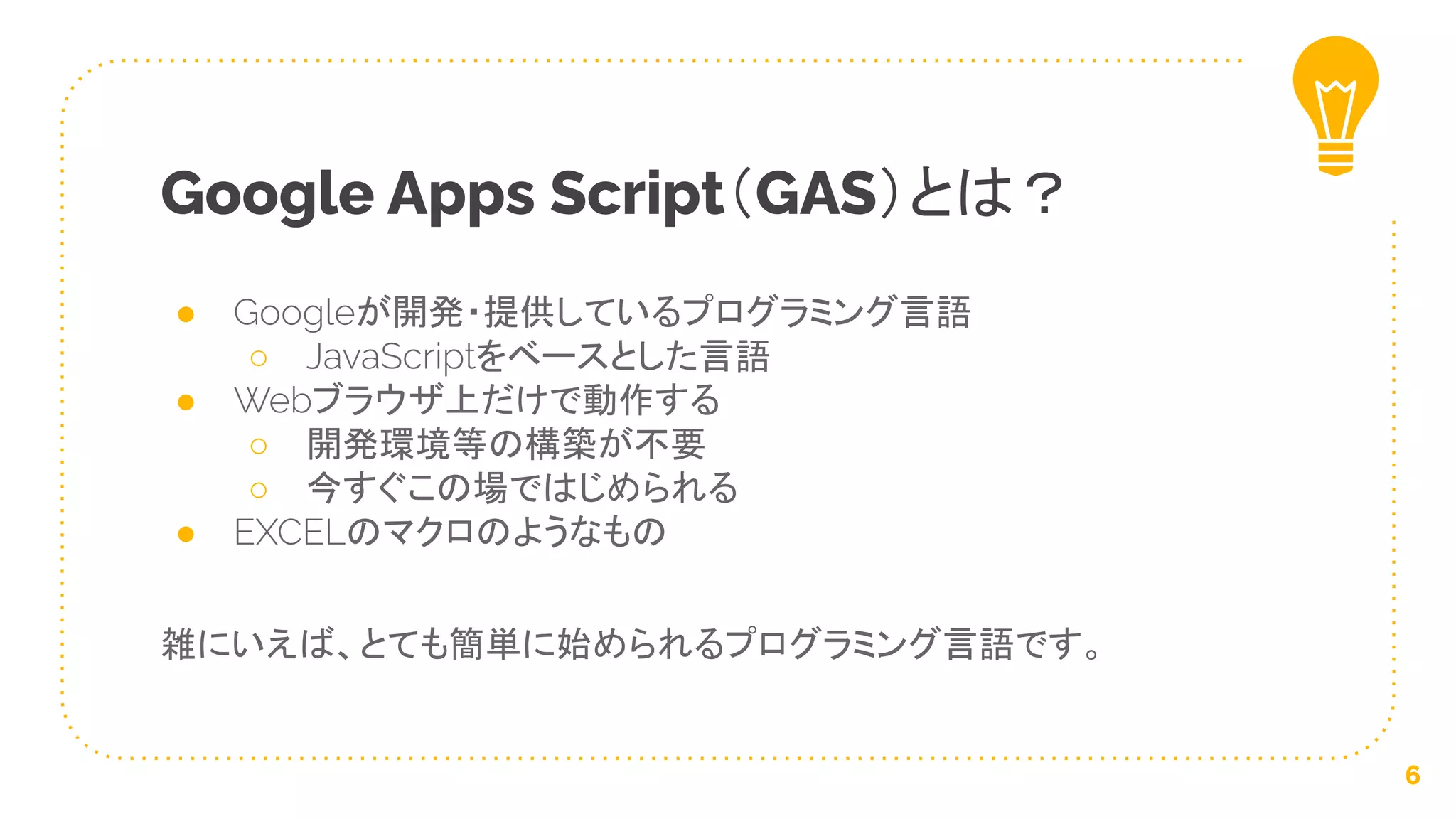 ● Googleが開発・提供しているプログラミング言語
○ JavaScriptをベースとした言語
● Webブラウザ上だけで動作する
○ 開発環境等の構築が不要
○ 今すぐこの場ではじめられる
● EXCELのマクロのようなもの
雑にいえば、とても簡単に始められるプログラミング言語です。
Google Apps Script（GAS）とは？
6
 