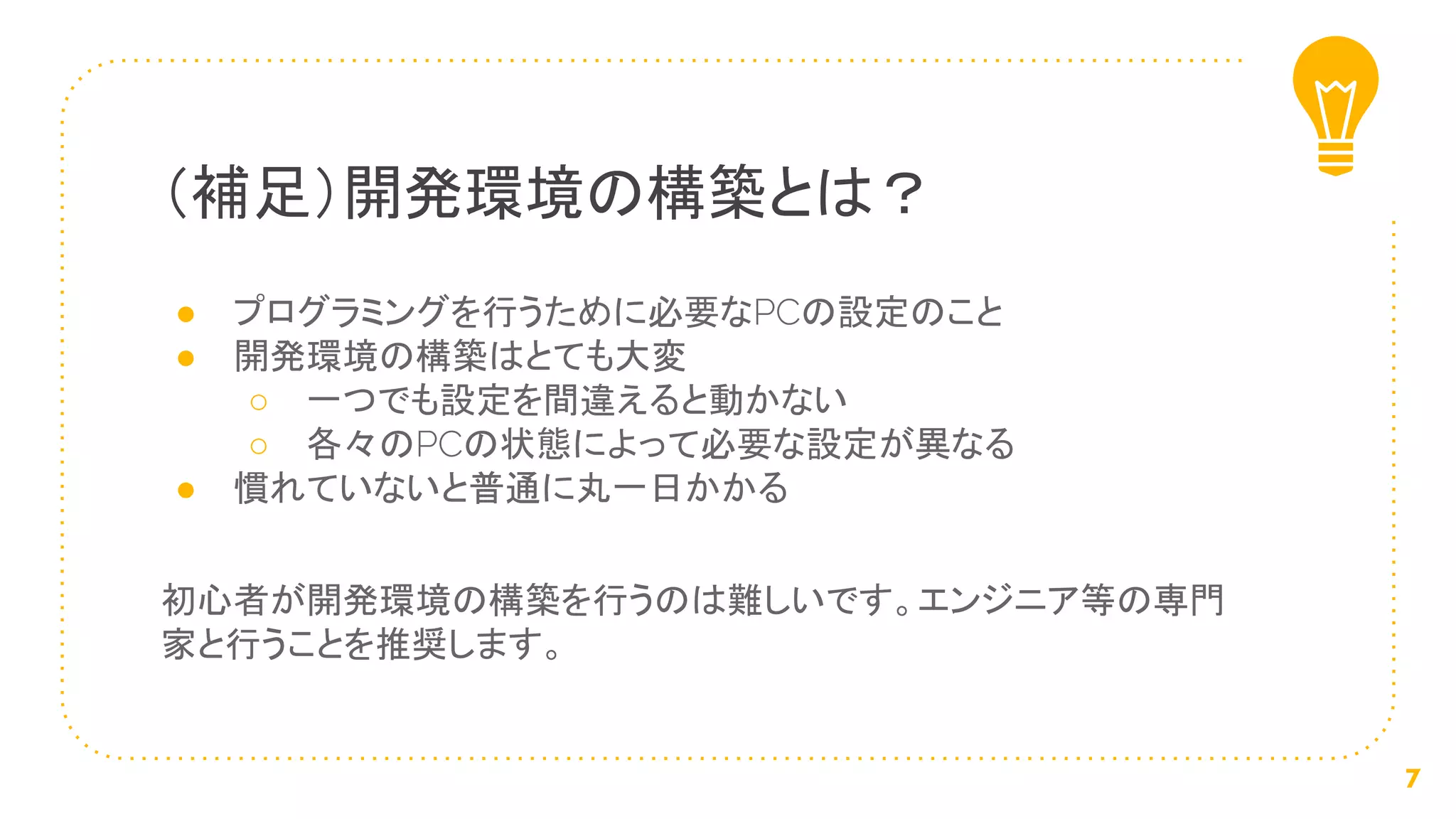 ● プログラミングを行うために必要なPCの設定のこと
● 開発環境の構築はとても大変
○ 一つでも設定を間違えると動かない
○ 各々のPCの状態によって必要な設定が異なる
● 慣れていないと普通に丸一日かかる
初心者が開発環境の構築を行うのは難しいです。エンジニア等の専門
家と行うことを推奨します。
（補足）開発環境の構築とは？
7
 