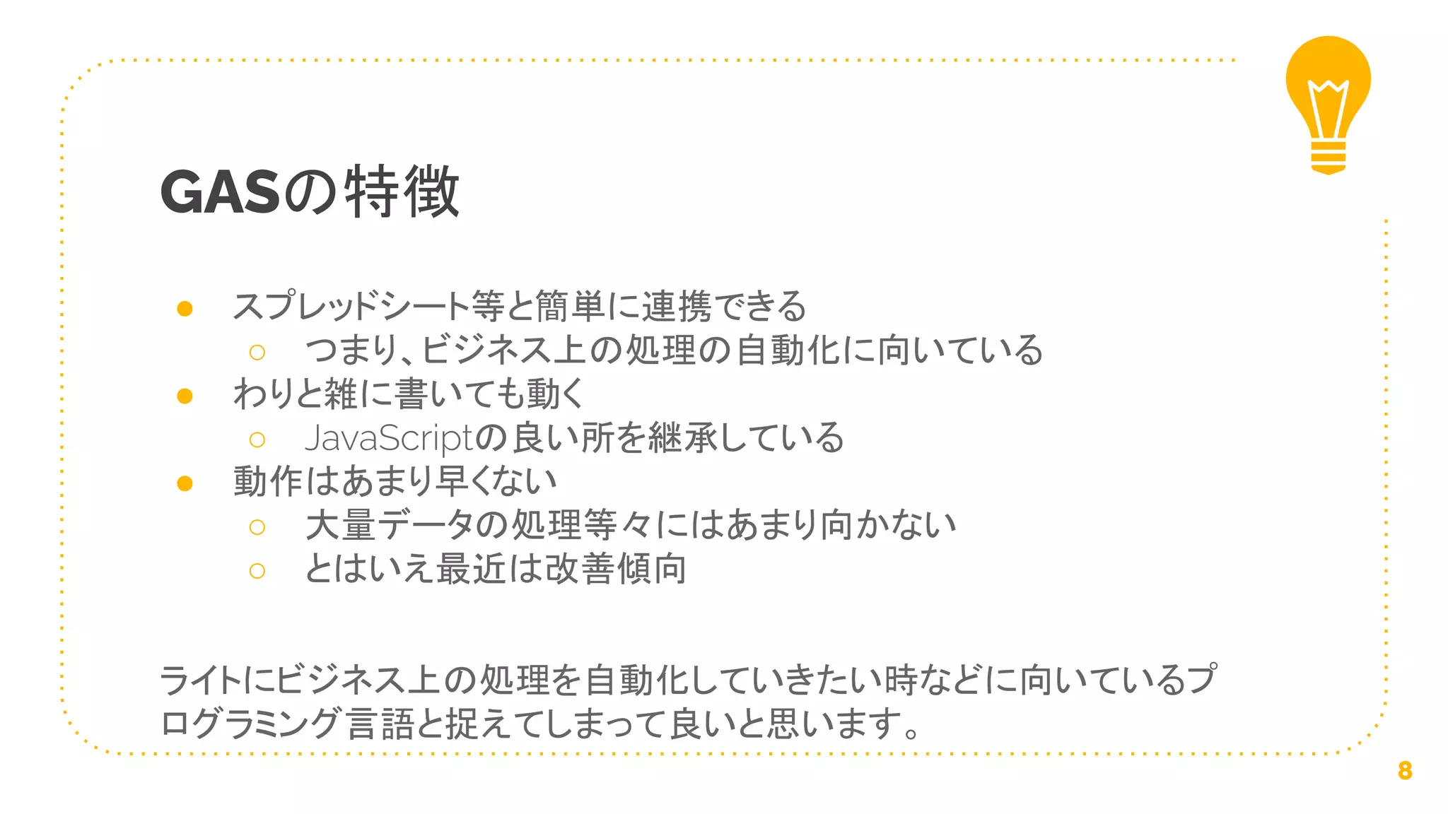● スプレッドシート等と簡単に連携できる
○ つまり、ビジネス上の処理の自動化に向いている
● わりと雑に書いても動く
○ JavaScriptの良い所を継承している
● 動作はあまり早くない
○ 大量データの処理等々にはあまり向かない
○ とはいえ最近は改善傾向
ライトにビジネス上の処理を自動化していきたい時などに向いているプ
ログラミング言語と捉えてしまって良いと思います。
GASの特徴
8
 