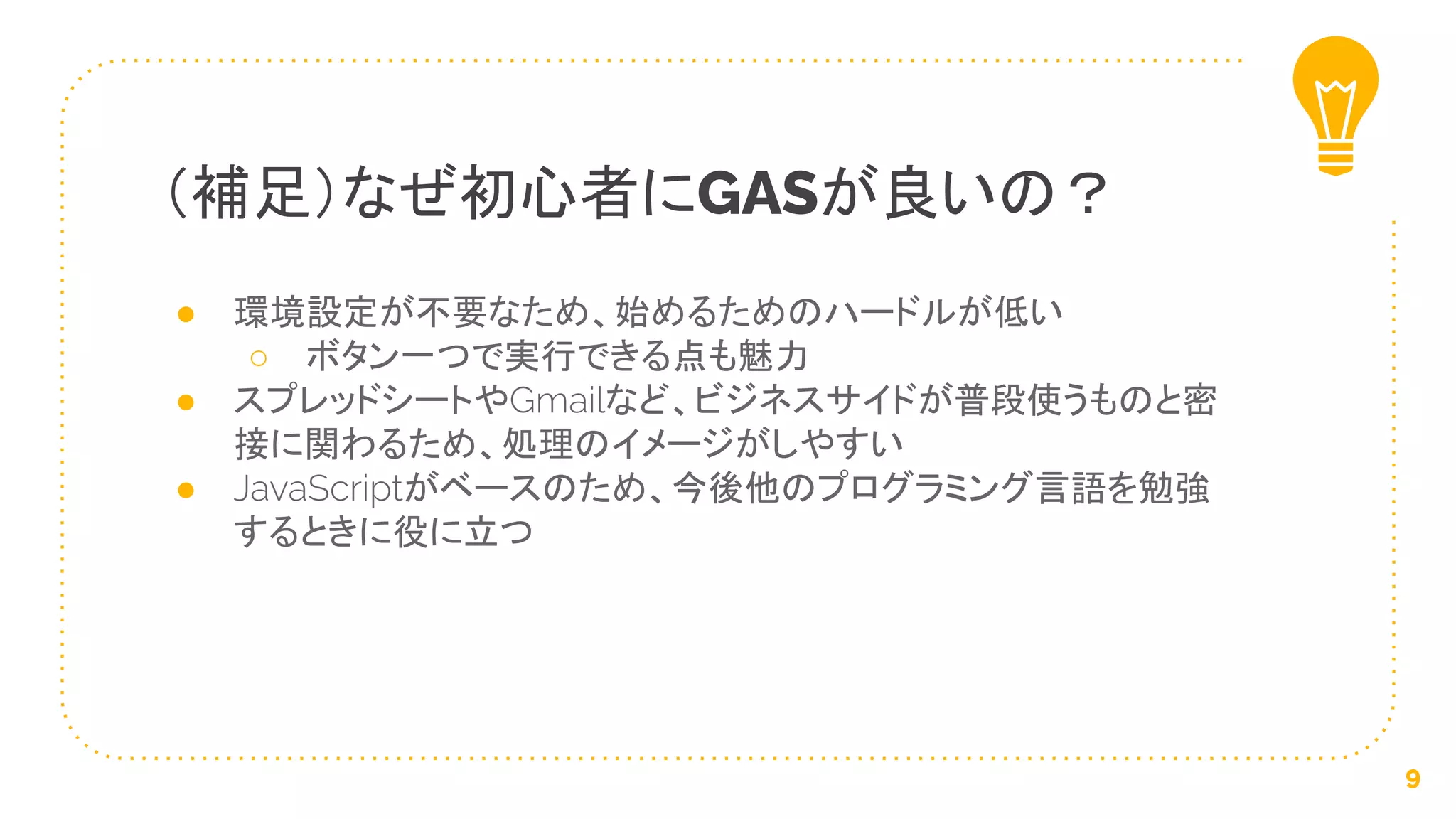 ● 環境設定が不要なため、始めるためのハードルが低い
○ ボタン一つで実行できる点も魅力
● スプレッドシートやGmailなど、ビジネスサイドが普段使うものと密
接に関わるため、処理のイメージがしやすい
● JavaScriptがベースのため、今後他のプログラミング言語を勉強
するときに役に立つ
（補足）なぜ初心者にGASが良いの？
9
 