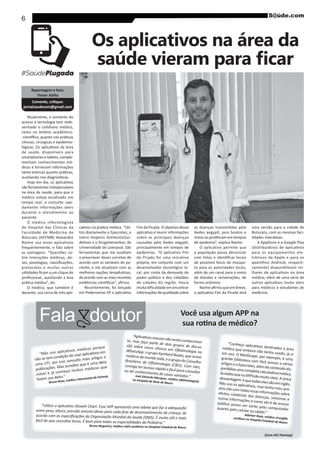 6
Reportagem e foto:
Vivian Abílio
jornalsaudecom@gmail.com
Atualmente, o aumento do
acesso à tecnologia tem rede-
tanto no âmbito acadêmico-
clínicas, cirúrgicas e epidemio-
de saúde, disponíveis para
smartphonesetablets,comple-
mentam conhecimentos mé-
dicos e fornecem informações
são ferramentas indispensáveis
na área da saúde, para que o
médico esteja atualizado em
tempo real, e consulte rapi-
damente informações úteis
durante o atendimento ao
paciente.
O médico infectologista
do Hospital das Clínicas da
Faculdade de Medicina de
Botucatu (HCFMB) Alexandre
Naime usa esses aplicativos
frequentemente, e fala sobre
as vantagens. “Questões so-
bre interações médicas, do-
protocolos e muitas outras
O médico, que também é
docente, usa cerca de três apli-
Os aplicativos na área da
-
lizo diariamente o Epocrates, o
Johns Hopkins AntibioticGui-
Universidade de Liverpool. São
ferramentas que me auxiliam
a prescrever doses corretas de
acordo com as variáveis do pa-
ciente, e me atualizam com as
de acordo com as mais recentes
Recentemente, foi lançado
sobre as principais doenças
principalmente em tempos de
epidemias. “O aplicativo Fim
da Picada foi uma iniciativa
própria, em conjunto com um
desenvolvedor tecnológico lo-
cal, por conta da demanda do
poder público e dos cidadãos
de cidades da região. Havia
informaçõesdequalidadesobre
mitos se proliferam em tempos
de epidemia”, explica Naime.
O aplicativo permite que
a população possa denunciar
de possíveis focos do mosqui-
to para as autoridades locais,
além de um canal para o envio
de dúvidas e reclamações, de
uma versão para a cidade de
Botucatu, com as mesmas faci-
A AppStore e a Google Play
para os equipamentos ele-
aparelhos Android, respecti-
vamente) disponibilizam mi-
médica, além de uma série de
para médicos e estudantes de
medicina.
Fala doutor Você usa algum APP na
“Não uso aplicativos médicos porque
publicações. Mas acredito que é uma ideia
viável e já conheço muitos médicos que
fazem uso deles.”
Bruno Rosa, médico intensivista da Famesp
médica que embora não tenha usado, já viem uso. O MedScape, por exemplo, é umagrande biblioteca com fácil acesso a vários
-ponibilizaumacompletacalculadoramédica.AcreditoqueosAPPssãomuitoúteis.Aúnicadesvantagem équetodoselessãoeminglês.
-priositecomtodasessasinformaçõessobreefeitos colaterais das doenças, sintomas eoutras informações e como ele é de acessopúblico posso ver tanto pelo computadorquanto pelo celular ou tablet.”
Ademar Rosa, médico cirurgião
-to, mas faço parte de dois grupos de discus-
consigo ter acesso rápido e fácil para consultar
no Hospital de Base de Bauru
Bruno Nogueira, médico nefro pediatra no Hospital Estadual de Bauru
(Com ACI Famesp)
 