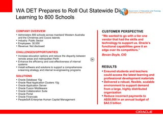 WA DET Prepares to Roll Out Statewide Digital Learning to 800 Schools   CUSTOMER PERSPECTIVE “ We wanted to go with a tier one vendor that had the skills and technology to support us. Oracle’s functional capabilities gave it an edge over its competitors.” Bevan Doyle,  CIO COMPANY OVERVIEW Administers 800 schools across mainland Western Australia and the Christmas and Cocos Islands   Industry: Public Sector Employees: 30,000  Revenue: Not disclosed CHALLENGES/OPPORTUNITIES Increase education options and reduce the disparity between remote areas and metropolitan Perth   Enhance the efficiency and cost-effectiveness of internal systems Install software and solutions to support a comprehensive e-learning strategy and internal re-engineering programs   SOLUTIONS Oracle Database 10 g   Oracle Real Application Clusters 10 g Oracle Application Server Oracle Fusion Middleware Oracle Collaboration Suite Oracle Portal Oracle Financials PeopleSoft Enterprise Human Capital Management   RESULTS Ensured students and teachers could access the latest learning and professional development materials  Delivered a robust, flexible, scalable environment to support demand from a large, highly distributed organization Reduce incorrect payments to A$50,000 in an annual budget of $A3.5 billion 