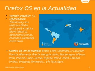 Firefox OS en la Actualidad 
● Versión estable: 1.3 
● Operadoras: 
Telefónica y sus 
distintas filiales 
(principal), América 
Móvil (México), 
operadoras chinas, 
coreanas, alemanas, 
entre otras. 
● Firefox OS en el mundo: Brasil, Chile, Colombia, El Salvador, 
Francia, Alemania, Grecia, Hungría, Italia, Montenegro, México, 
Perú, Polonia, Rusia, Serbia, España, Reino Unido, Estados 
Unidos, Uruguay, Venezuela... y la lista sigue. 
Taller Firefox OS App Days 12 
 