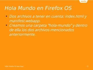 Hola Mundo en Firefox OS 
● Dos archivos a tener en cuenta: index.html y 
manifest.webapp. 
● Creamos una carpeta “hola-mundo” y dentro 
de ella los dos archivos mencionados 
anteriormente. 
Taller Firefox OS App Days 16 
 