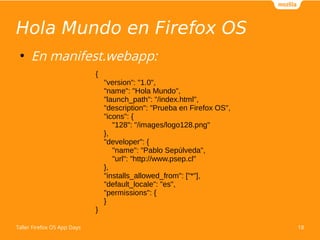 Hola Mundo en Firefox OS 
● En manifest.webapp: 
{ 
"version": "1.0", 
"name": "Hola Mundo", 
"launch_path": "/index.html", 
"description": "Prueba en Firefox OS", 
"icons": { 
"128": "/images/logo128.png" 
}, 
"developer": { 
"name": "Pablo Sepúlveda", 
"url": "http://www.psep.cl" 
}, 
"installs_allowed_from": ["*"], 
"default_locale": "es", 
"permissions": { 
} 
} 
Taller Firefox OS App Days 18 
 
