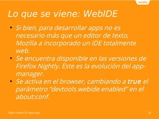 Lo que se viene: WebIDE 
● Si bien, para desarrollar apps no es 
necesario más que un editor de texto, 
Mozilla a incorporado un IDE totalmente 
web. 
● Se encuentra disponible en las versiones de 
Firefox Nightly. Este es la evolución del app-manager. 
● Se activa en el browser, cambiando a true el 
parámetro “devtools.webide.enabled” en el 
about:conf. 
Taller Firefox OS App Days 20 
 