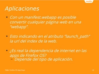 Aplicaciones 
● Con un manifest.webapp es posible 
convertir cualquier página web en una 
“webapp”. 
● Esto indicando en el atributo “launch_path” 
la url del index de la web. 
● ¿Es real la dependencia de internet en las 
apps de Firefox OS? 
– Depende del tipo de aplicación. 
Taller Firefox OS App Days 22 
 