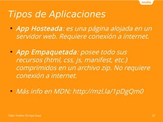 Tipos de Aplicaciones 
● App Hosteada: es una página alojada en un 
servidor web. Requiere conexión a internet. 
● App Empaquetada: posee todo sus 
recursos (html, css, js, manifest, etc.) 
comprimidos en un archivo zip. No requiere 
conexión a internet. 
● Más info en MDN: http://mzl.la/1pDgQm0 
Taller Firefox OS App Days 23 
 