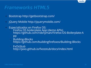 Frameworks HTML5 
● Bootstrap http://getbootstrap.com/ 
● jQuery Mobile http://jquerymobile.com/ 
● Especializados en Firefox OS: 
– Firefox OS boilerplate App (demo APIs) 
https://github.com/robnyman/Firefox-OS-Boilerplate-A 
pp 
– Building-Blocks 
https://github.com/buildingfirefoxos/Building-Blocks 
– FxOsStub 
http://jaxo.github.io/fxosstub/docs/index.html 
Taller Firefox OS App Days 26 
 