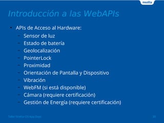 Introducción a las WebAPIs 
● APIs de Acceso al Hardware: 
– Sensor de luz 
– Estado de batería 
– Geolocalización 
– PointerLock 
– Proximidad 
– Orientación de Pantalla y Dispositivo 
– Vibración 
– WebFM (si está disponible) 
– Cámara (requiere certificación) 
– Gestión de Energía (requiere certificación) 
Taller Firefox OS App Days 30 
 