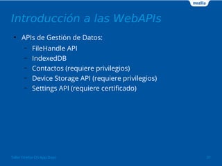 Introducción a las WebAPIs 
● APIs de Gestión de Datos: 
– FileHandle API 
– IndexedDB 
– Contactos (requiere privilegios) 
– Device Storage API (requiere privilegios) 
– Settings API (requiere certificado) 
Taller Firefox OS App Days 31 
 
