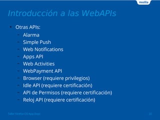 Introducción a las WebAPIs 
● Otras APIs: 
– Alarma 
– Simple Push 
– Web Notifications 
– Apps API 
– Web Activities 
– WebPayment API 
– Browser (requiere privilegios) 
– Idle API (requiere certificación) 
– API de Permisos (requiere certificación) 
– Reloj API (requiere certificación) 
Taller Firefox OS App Days 32 
 