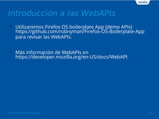 Introducción a las WebAPIs 
● Utilizaremos Firefox OS boilerplate App (demo APIs) 
https://github.com/robnyman/Firefox-OS-Boilerplate-App 
para revisar las WebAPIs. 
● Más información de WebAPIs en 
https://developer.mozilla.org/en-US/docs/WebAPI 
Taller Firefox OS App Days 33 
 