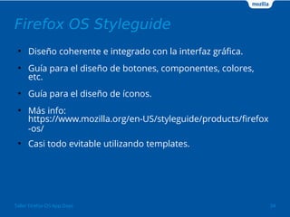 Firefox OS Styleguide 
● Diseño coherente e integrado con la interfaz gráfica. 
● Guía para el diseño de botones, componentes, colores, 
etc. 
● Guía para el diseño de íconos. 
● Más info: 
https://www.mozilla.org/en-US/styleguide/products/firefox 
-os/ 
● Casi todo evitable utilizando templates. 
Taller Firefox OS App Days 34 
 