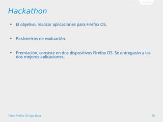 Hackathon 
● El objetivo, realizar aplicaciones para Firefox OS. 
● Parámetros de evaluación. 
● Premiación, consiste en dos dispositivos Firefox OS. Se entregarán a las 
dos mejores aplicaciones. 
Taller Firefox OS App Days 36 
 