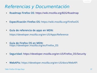 Referencias y Documentación 
● Roadmap Firefox OS: https://wiki.mozilla.org/B2G/Roadmap 
● Especificación Firefox OS: https://wiki.mozilla.org/FirefoxOS 
● Guía de referencia de apps en MDN: 
https://developer.mozilla.org/en-US/Apps/Reference 
● Guía de Firefox OS en MDN: 
https://developer.mozilla.org/es/Firefox_OS 
● Seguridad: https://developer.mozilla.org/en-US/Firefox_OS/Security 
● WebAPIs: https://developer.mozilla.org/en-US/docs/WebAPI 
Taller Firefox OS App Days 37 
 