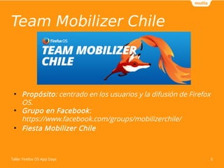Team Mobilizer Chile 
● Propósito: centrado en los usuarios y la difusión de Firefox 
OS. 
● Grupo en Facebook: 
https://www.facebook.com/groups/mobilizerchile/ 
● Fiesta Mobilizer Chile 
Taller Firefox OS App Days 5 
 
