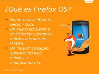 ¿Qué es Firefox OS? 
● Nombre clave: Boot to 
Gecko – B2G. 
● Un nuevo ecosistema 
de sistemas operativos 
móviles basados en 
HTML5. 
● Un “nuevo” concepto: 
Aplicaciones web 
móviles → 
multiplataforma. 
Taller Firefox OS App Days 7 
 
