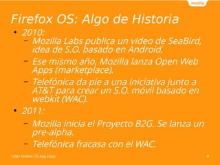 Firefox OS: Algo de Historia 
● 2010: 
– Mozilla Labs publica un video de SeaBird, 
idea de S.O. basado en Android. 
– Ese mismo año, Mozilla lanza Open Web 
Apps (marketplace). 
– Telefónica da pie a una iniciativa junto a 
AT&T para crear un S.O. móvil basado en 
webkit (WAC). 
● 2011: 
– Mozilla inicia el Proyecto B2G. Se lanza un 
pre-alpha. 
– Telefónica fracasa con el WAC. 
Taller Firefox OS App Days 8 
 