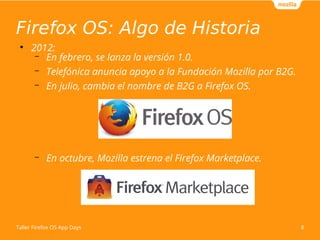 Firefox OS: Algo de Historia
8
Taller Firefox OS App Days
●
2012:
– En febrero, se lanza la versión 1.0.
– Telefónica anun...