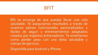 8FIT
8fit se encarga de que puedas llevar una vida
saludable. Te aseguramos resultados a través de
nuestros planes nutricionales personalizados y
fáciles de seguir y entrenamientos adaptados
creados por expertos entrenadores. Te enseñamos
como perder peso con una dieta saludable y
rutinas de ejercicio.
Disponible para Android y iPhone
 