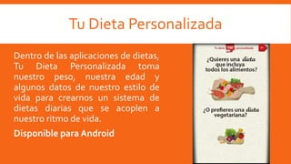 Tu Dieta Personalizada
Dentro de las aplicaciones de dietas,
Tu Dieta Personalizada toma
nuestro peso, nuestra edad y
algunos datos de nuestro estilo de
vida para crearnos un sistema de
dietas diarias que se acoplen a
nuestro ritmo de vida.
Disponible para Android
 