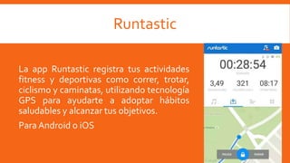 Runtastic
La app Runtastic registra tus actividades
fitness y deportivas como correr, trotar,
ciclismo y caminatas, utilizando tecnología
GPS para ayudarte a adoptar hábitos
saludables y alcanzar tus objetivos.
ParaAndroid o iOS
 