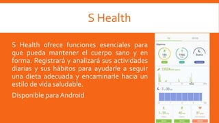 S Health
S Health ofrece funciones esenciales para
que pueda mantener el cuerpo sano y en
forma. Registrará y analizará sus actividades
diarias y sus hábitos para ayudarle a seguir
una dieta adecuada y encaminarle hacia un
estilo de vida saludable.
Disponible paraAndroid
 