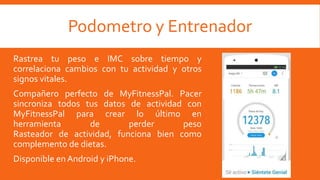 Podometro y Entrenador
Rastrea tu peso e IMC sobre tiempo y
correlaciona cambios con tu actividad y otros
signos vitales.
Compañero perfecto de MyFitnessPal. Pacer
sincroniza todos tus datos de actividad con
MyFitnessPal para crear lo último en
herramienta de perder peso
Rasteador de actividad, funciona bien como
complemento de dietas.
Disponible en Android y iPhone.
 